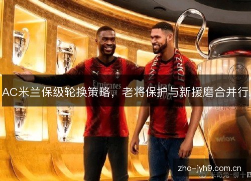 AC米兰保级轮换策略,老将保护与新援磨合并行 AC米兰保级轮换策略,老将保护与新援磨合并行